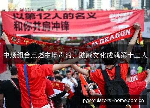 中场组合点燃主场声浪，助威文化成就第十二人